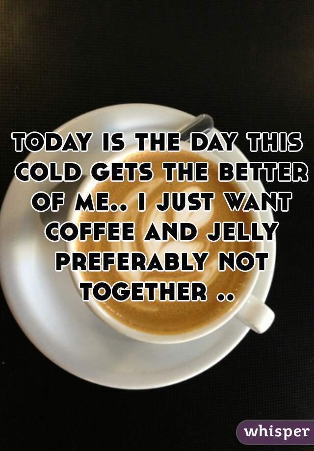 today is the day this cold gets the better of me.. i just want coffee and jelly preferably not together .. 