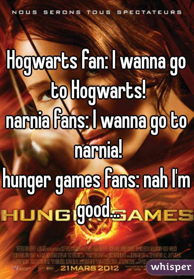 Hogwarts fan: I wanna go to Hogwarts!
narnia fans: I wanna go to narnia!
hunger games fans: nah I'm good...