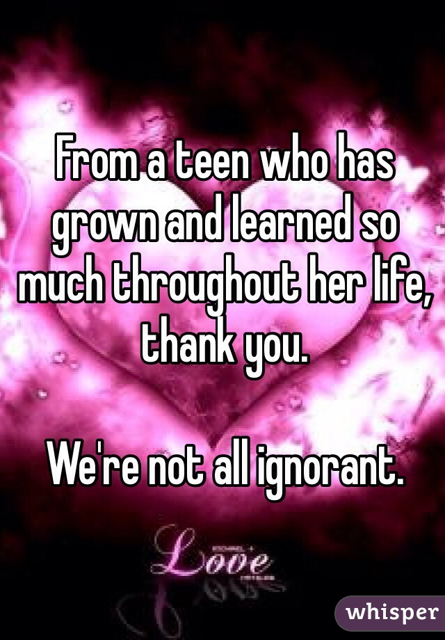 From a teen who has grown and learned so much throughout her life, thank you.

We're not all ignorant.