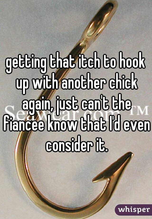 getting that itch to hook up with another chick again, just can't the fiancee know that I'd even consider it.