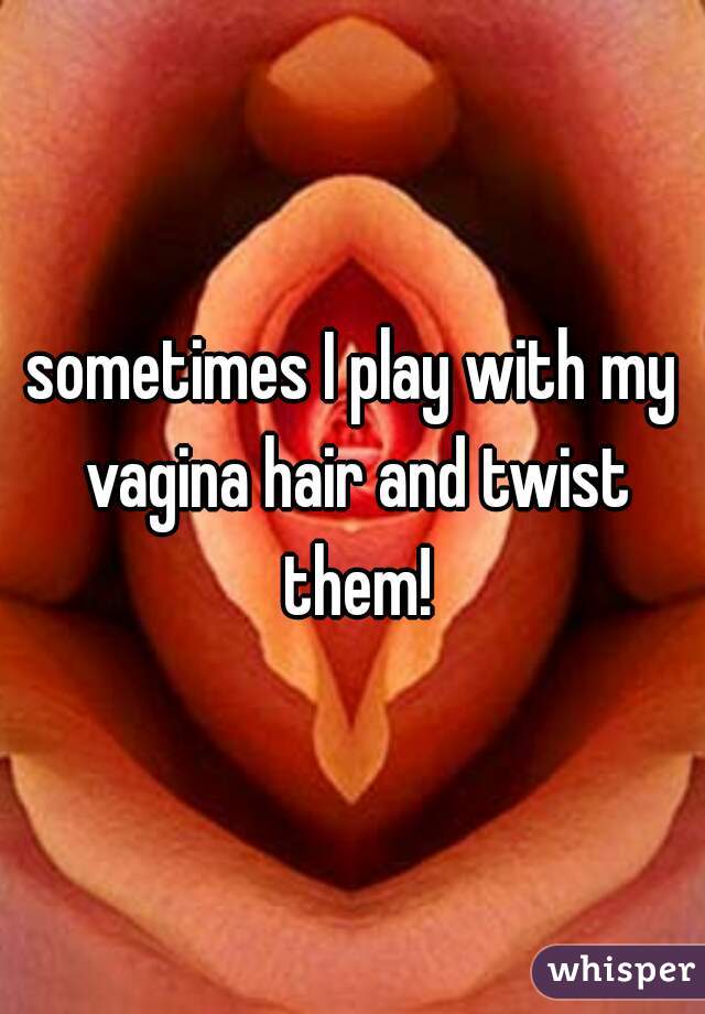 sometimes I play with my vagina hair and twist them!