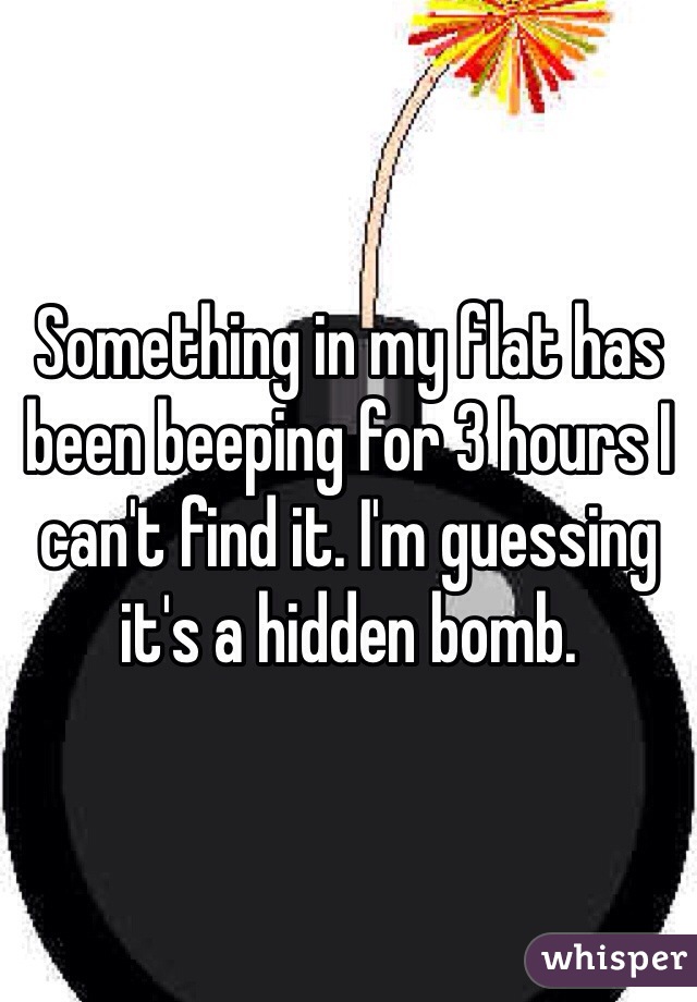 Something in my flat has been beeping for 3 hours I can't find it. I'm guessing it's a hidden bomb. 