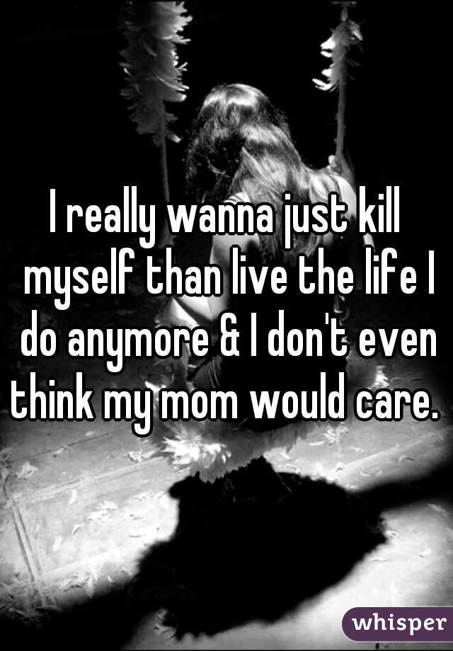 I really wanna just kill myself than live the life I do anymore & I don't even think my mom would care. 