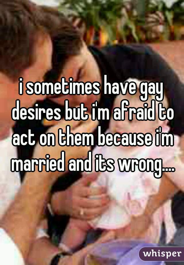 i sometimes have gay desires but i'm afraid to act on them because i'm married and its wrong....