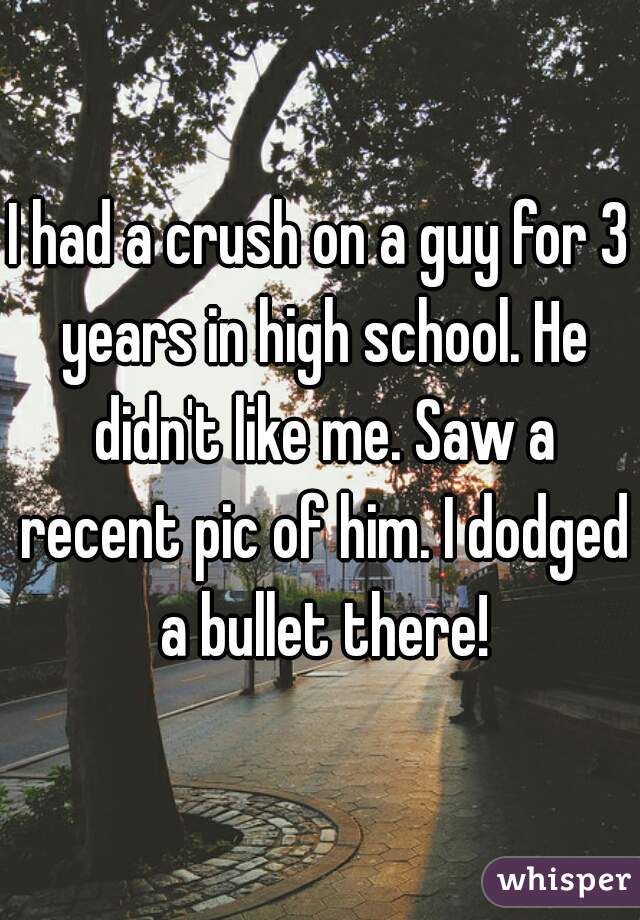 I had a crush on a guy for 3 years in high school. He didn't like me. Saw a recent pic of him. I dodged a bullet there!