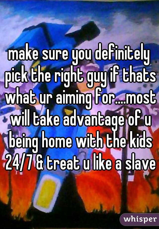 make sure you definitely pick the right guy if thats what ur aiming for....most will take advantage of u being home with the kids 24/7 & treat u like a slave