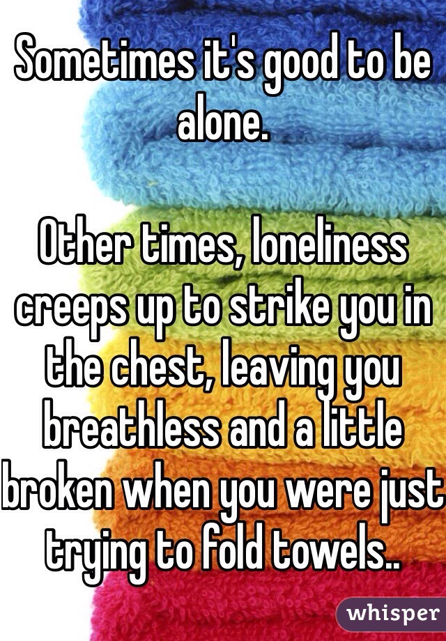 Sometimes it's good to be alone.

Other times, loneliness creeps up to strike you in the chest, leaving you breathless and a little broken when you were just trying to fold towels..