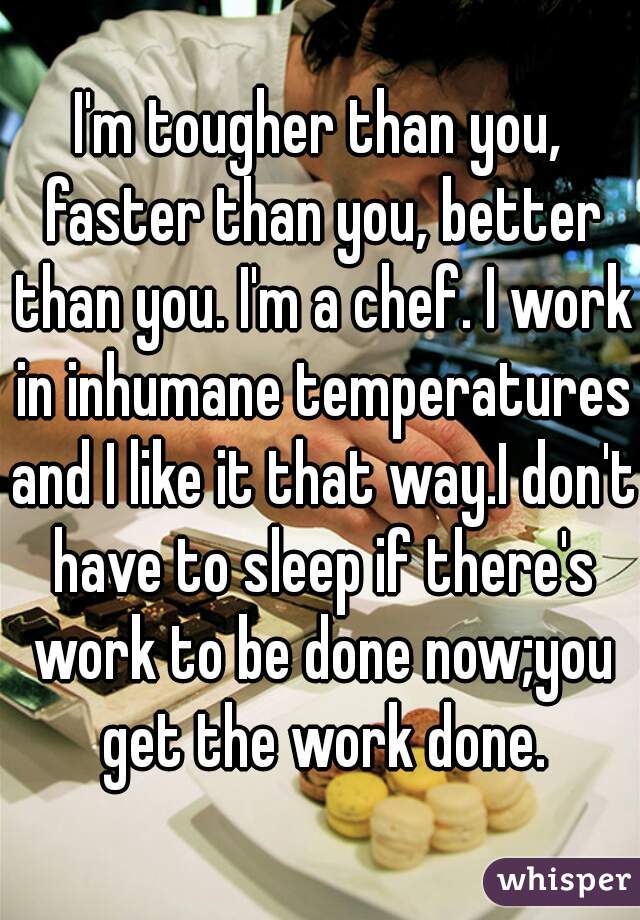 I'm tougher than you, faster than you, better than you. I'm a chef. I work in inhumane temperatures and I like it that way.I don't have to sleep if there's work to be done now;you get the work done.