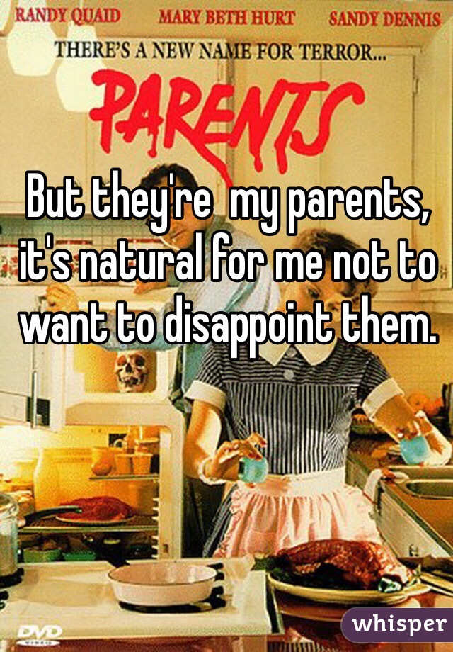 But they're  my parents, it's natural for me not to want to disappoint them. 