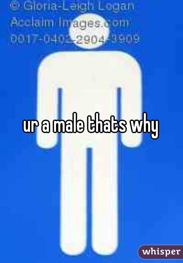 ur a male thats why