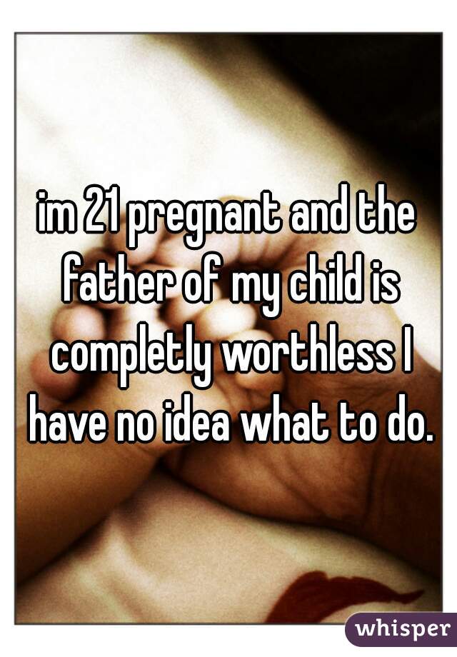 im 21 pregnant and the father of my child is completly worthless I have no idea what to do.