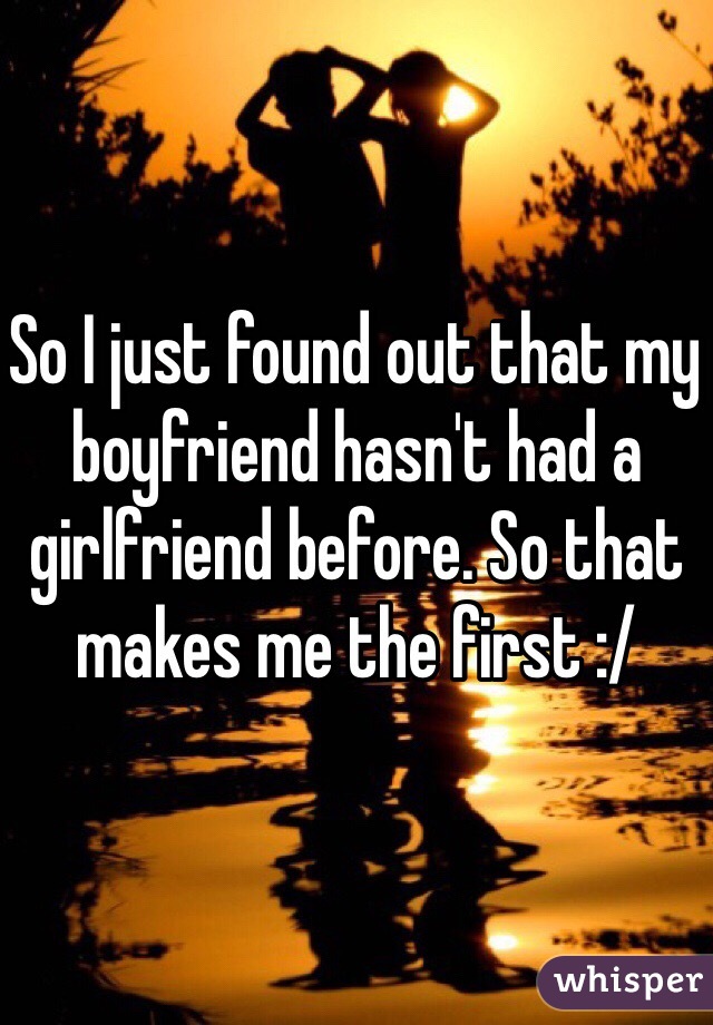 So I just found out that my boyfriend hasn't had a girlfriend before. So that makes me the first :/