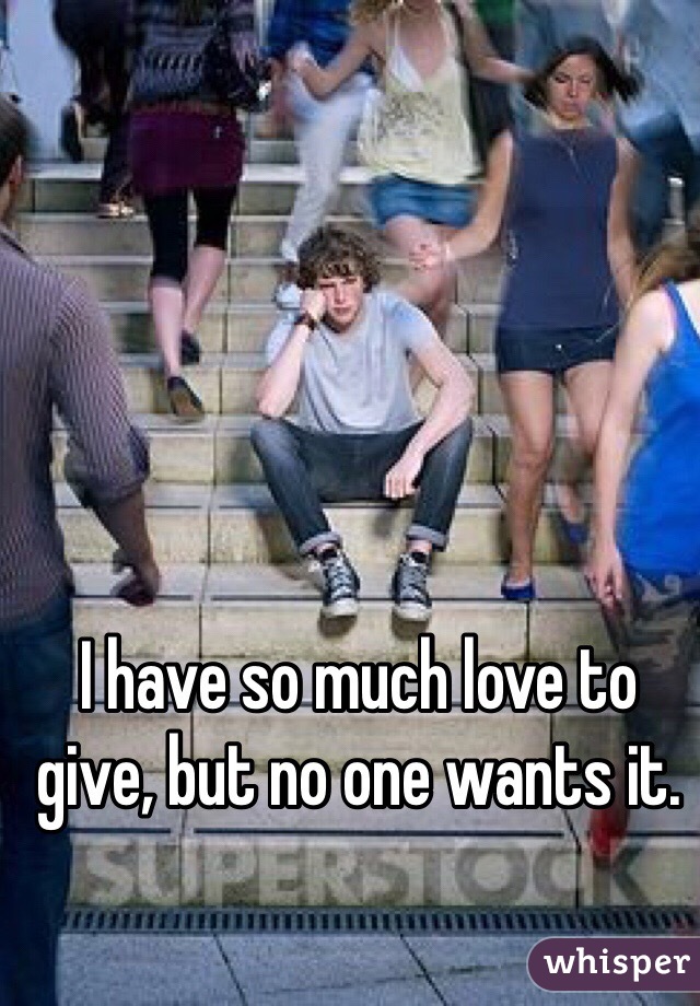 I have so much love to give, but no one wants it. 