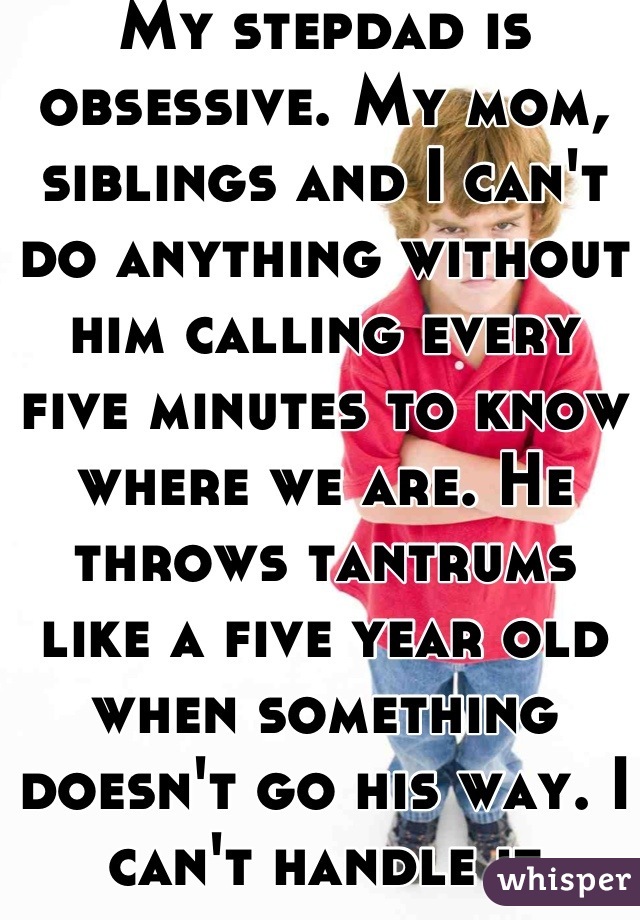 My stepdad is obsessive. My mom, siblings and I can't do anything without him calling every five minutes to know where we are. He throws tantrums like a five year old when something doesn't go his way. I can't handle it anymore.