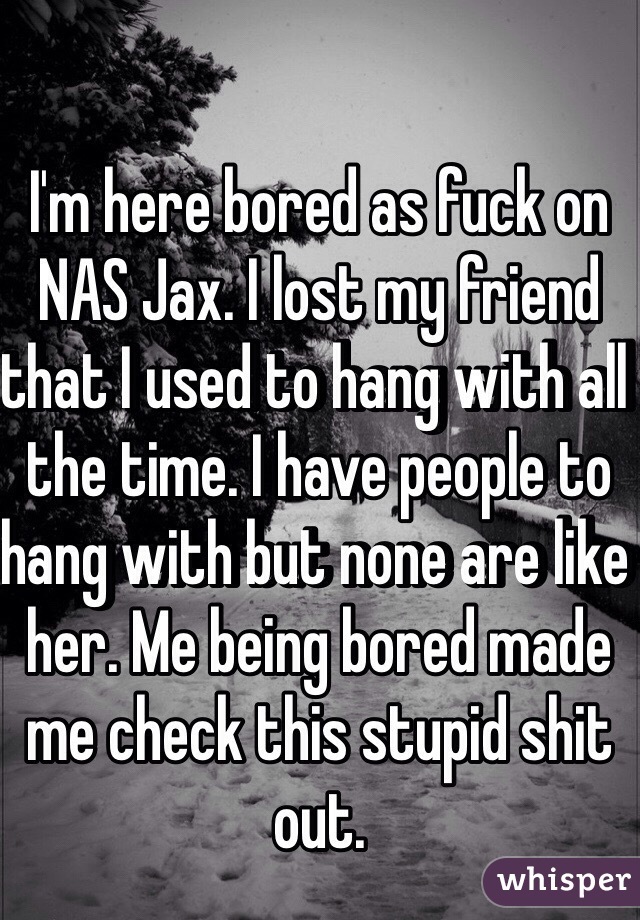 I'm here bored as fuck on NAS Jax. I lost my friend that I used to hang with all the time. I have people to hang with but none are like her. Me being bored made me check this stupid shit out.