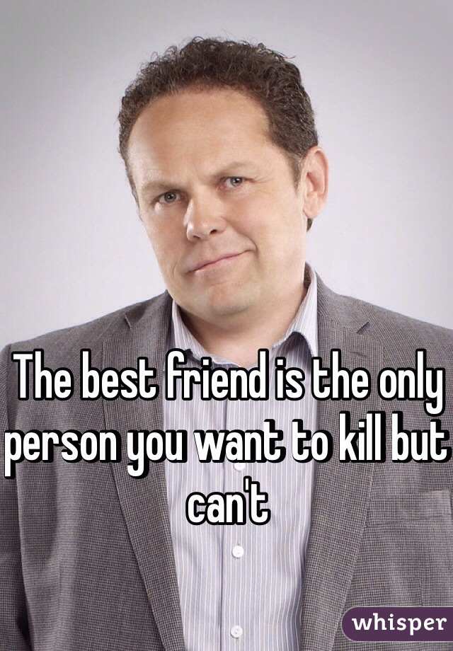 The best friend is the only person you want to kill but can't 