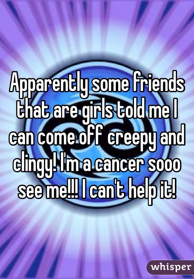 Apparently some friends that are girls told me I can come off creepy and clingy! I'm a cancer sooo see me!!! I can't help it! 