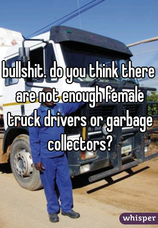 bullshit. do you think there are not enough female truck drivers or garbage collectors?