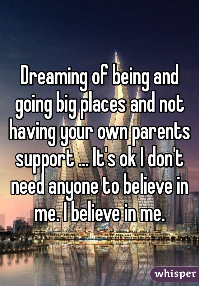 Dreaming of being and going big places and not having your own parents support ... It's ok I don't need anyone to believe in me. I believe in me.