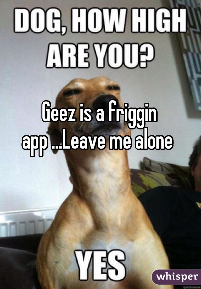  Geez is a friggin app ...Leave me alone 