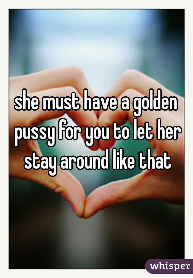 she must have a golden pussy for you to let her stay around like that