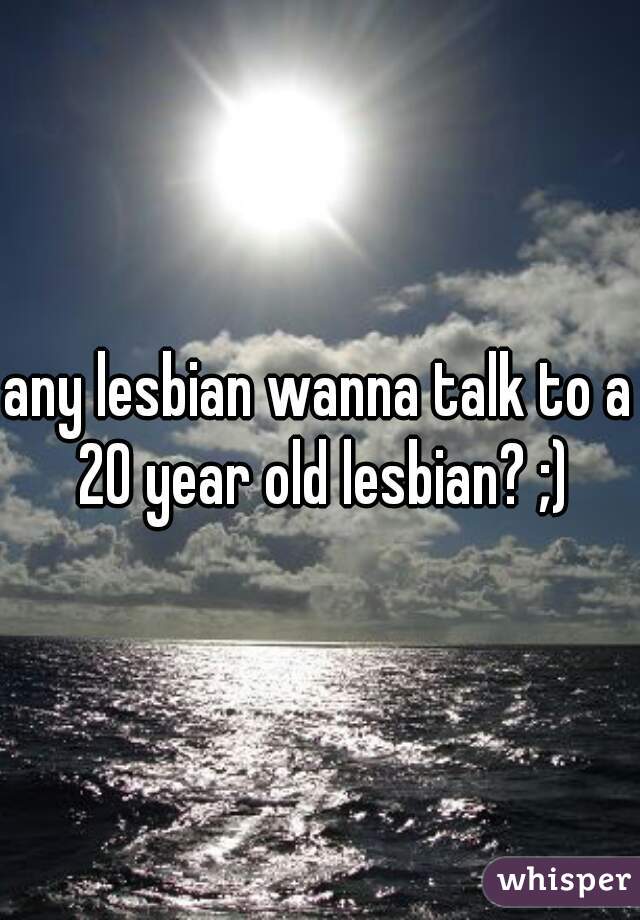 any lesbian wanna talk to a 20 year old lesbian? ;)