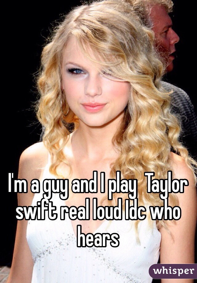 I'm a guy and I play  Taylor swift real loud Idc who hears 