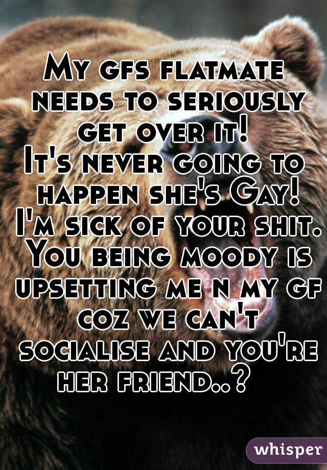 My gfs flatmate needs to seriously get over it! 
It's never going to happen she's Gay! I'm sick of your shit. You being moody is upsetting me n my gf coz we can't socialise and you're her friend..?   