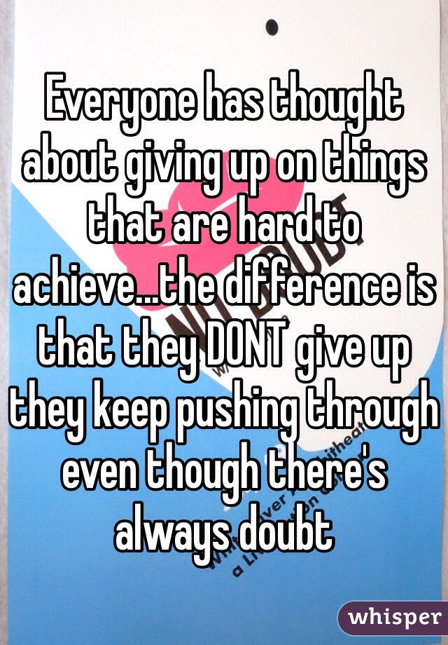 Everyone has thought about giving up on things that are hard to achieve...the difference is that they DONT give up they keep pushing through even though there's always doubt 