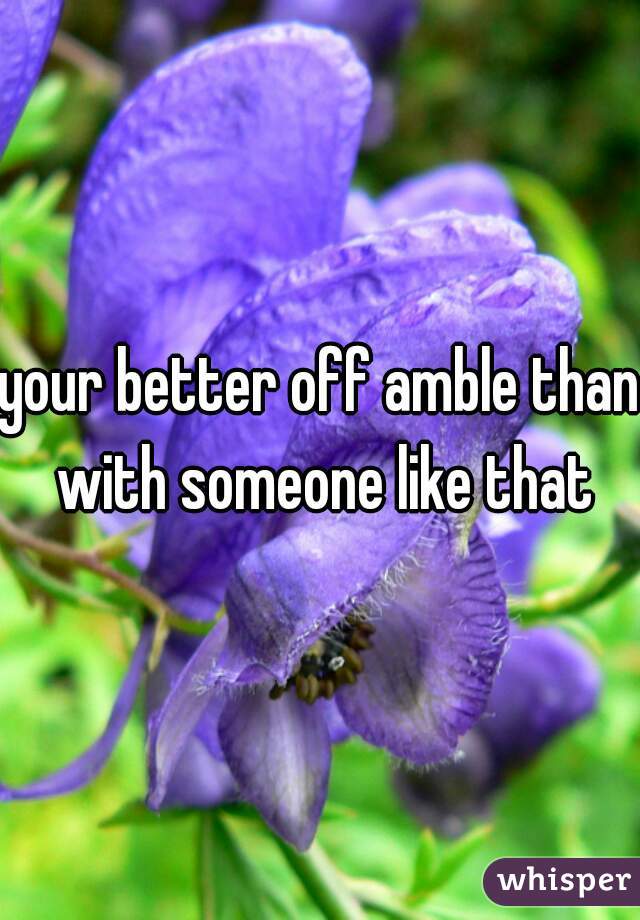 your better off amble than with someone like that