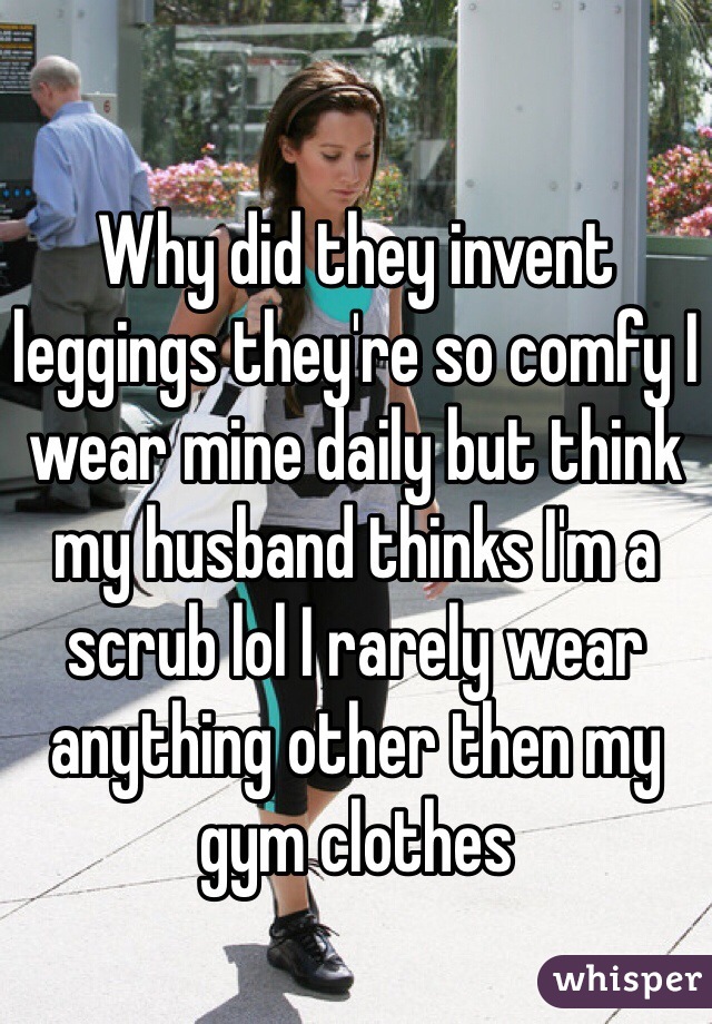 Why did they invent leggings they're so comfy I wear mine daily but think my husband thinks I'm a scrub lol I rarely wear anything other then my gym clothes 