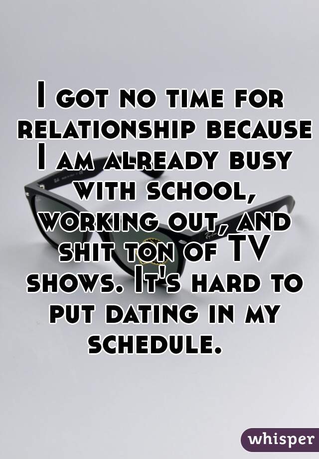 I got no time for relationship because I am already busy with school, working out, and shit ton of TV shows. It's hard to put dating in my schedule.  