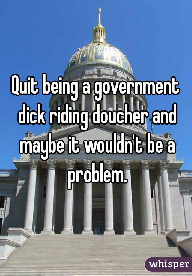 Quit being a government dick riding doucher and maybe it wouldn't be a problem.