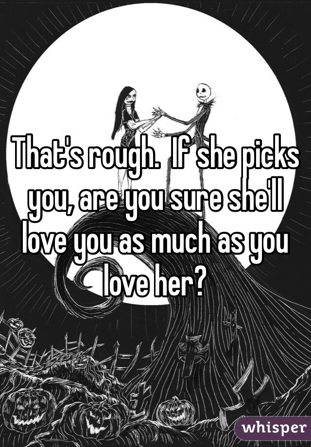 That's rough.  If she picks you, are you sure she'll love you as much as you love her?