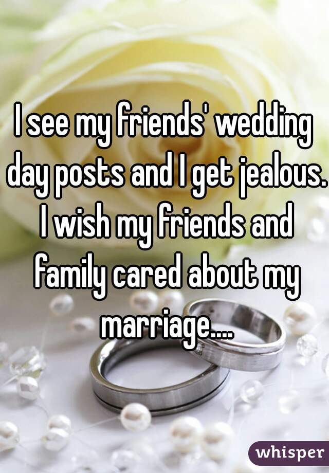 I see my friends' wedding day posts and I get jealous. I wish my friends and family cared about my marriage....