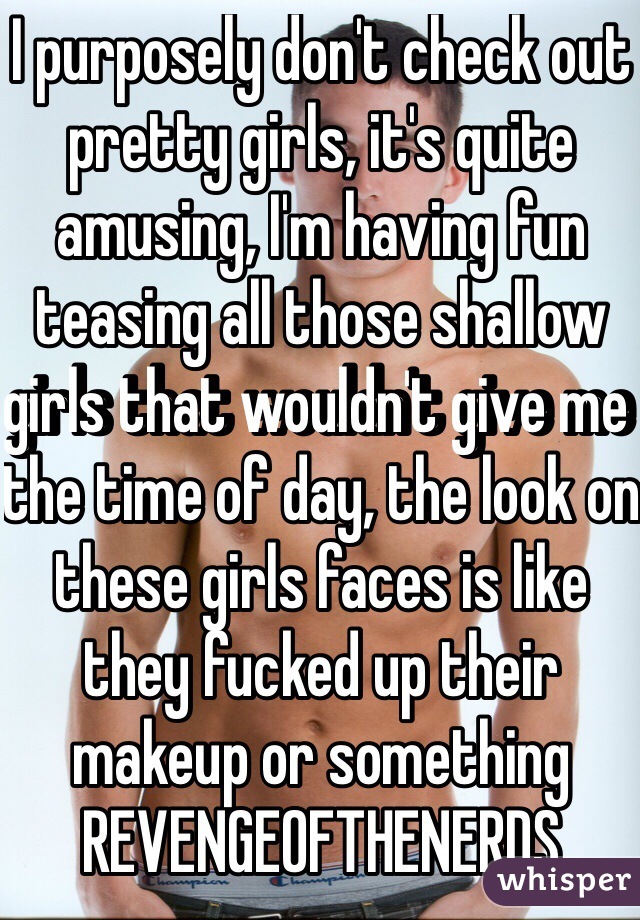 I purposely don't check out pretty girls, it's quite amusing, I'm having fun teasing all those shallow girls that wouldn't give me the time of day, the look on these girls faces is like they fucked up their makeup or something REVENGEOFTHENERDS
