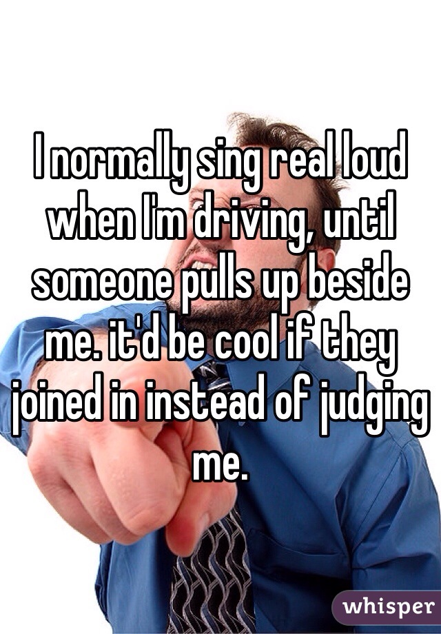 I normally sing real loud when I'm driving, until someone pulls up beside me. it'd be cool if they joined in instead of judging me.