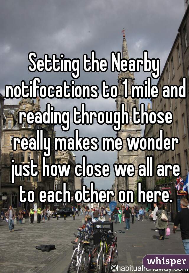 Setting the Nearby notifocations to 1 mile and reading through those really makes me wonder just how close we all are to each other on here.