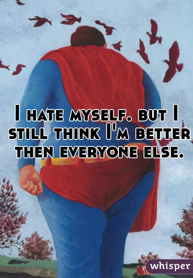 I hate myself. but I still think I'm better then everyone else.