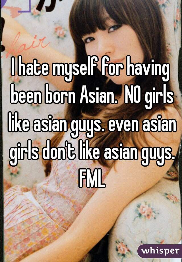 I hate myself for having been born Asian.  NO girls like asian guys. even asian girls don't like asian guys. FML