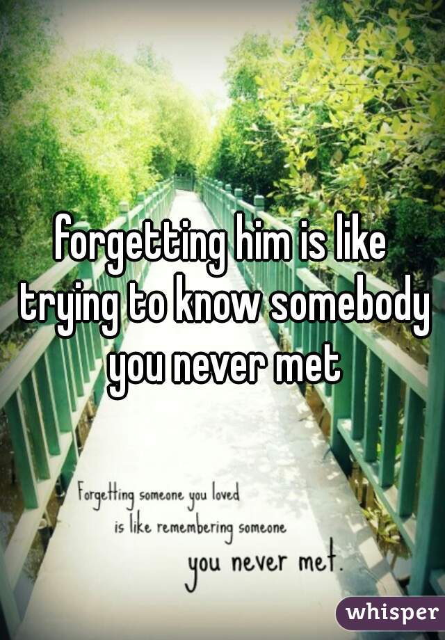 forgetting him is like trying to know somebody you never met