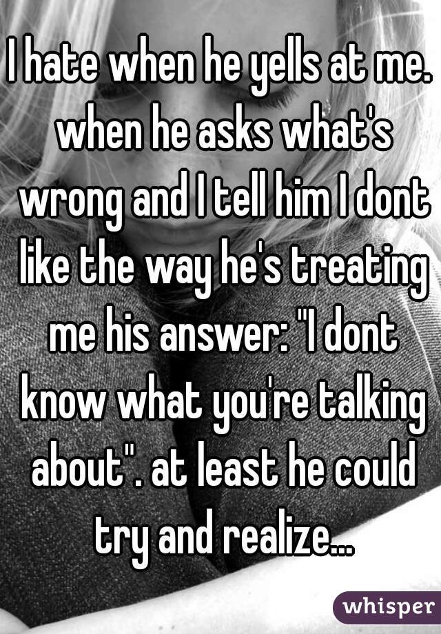 I hate when he yells at me. when he asks what's wrong and I tell him I dont like the way he's treating me his answer: "I dont know what you're talking about". at least he could try and realize...