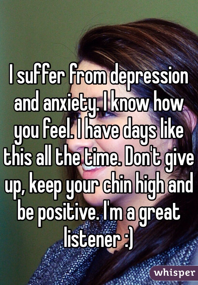 I suffer from depression and anxiety. I know how you feel. I have days like this all the time. Don't give up, keep your chin high and be positive. I'm a great listener :)