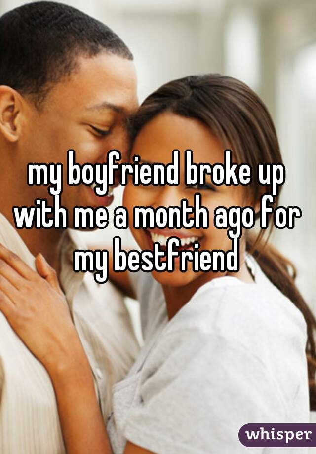 my boyfriend broke up with me a month ago for my bestfriend