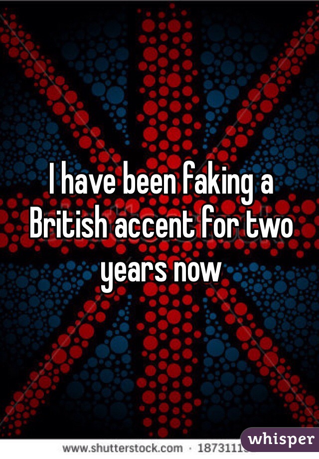 I have been faking a British accent for two years now