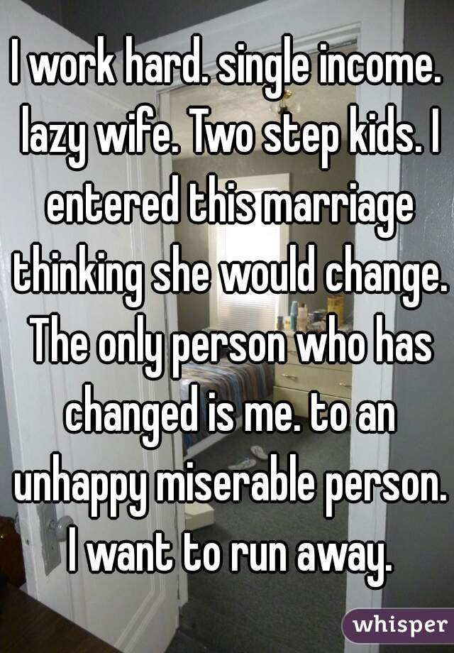 I work hard. single income. lazy wife. Two step kids. I entered this marriage thinking she would change. The only person who has changed is me. to an unhappy miserable person. I want to run away.