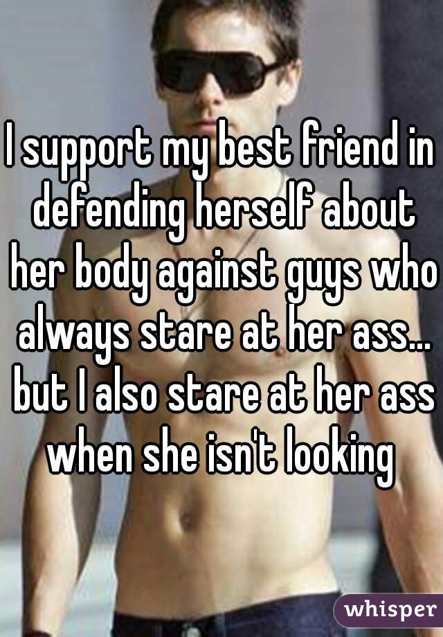 I support my best friend in defending herself about her body against guys who always stare at her ass... but I also stare at her ass when she isn't looking 