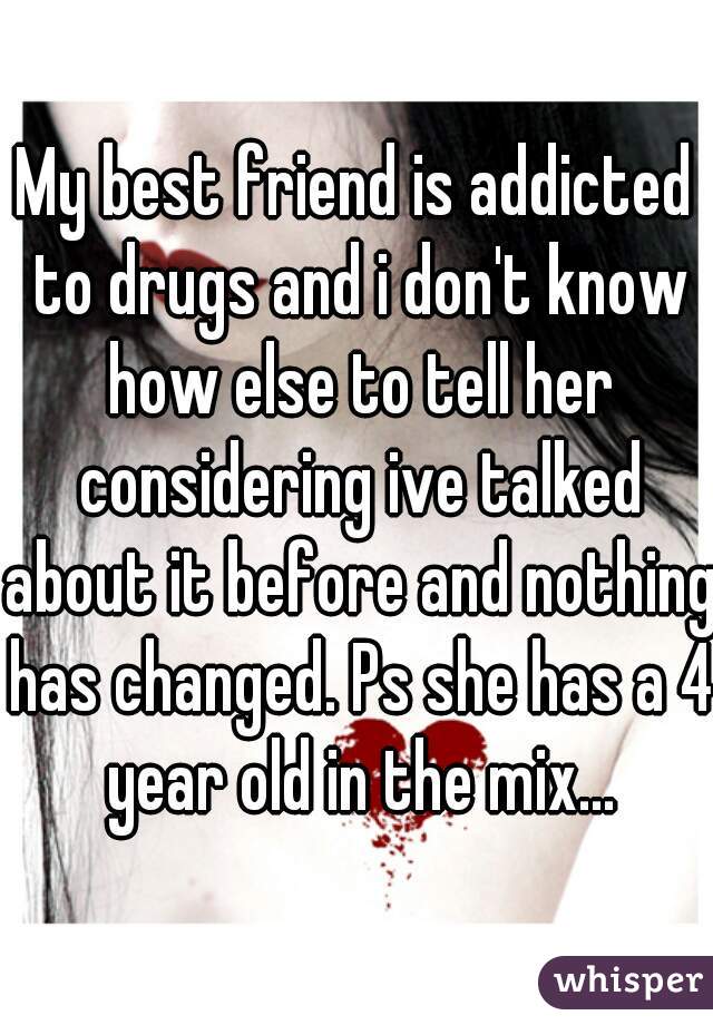 My best friend is addicted to drugs and i don't know how else to tell her considering ive talked about it before and nothing has changed. Ps she has a 4 year old in the mix...