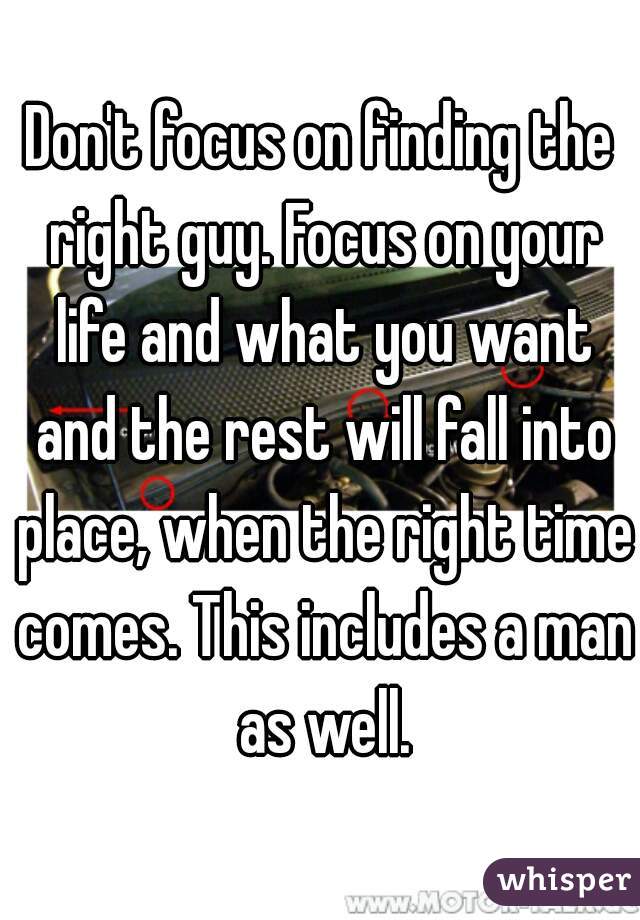 Don't focus on finding the right guy. Focus on your life and what you want and the rest will fall into place, when the right time comes. This includes a man as well.