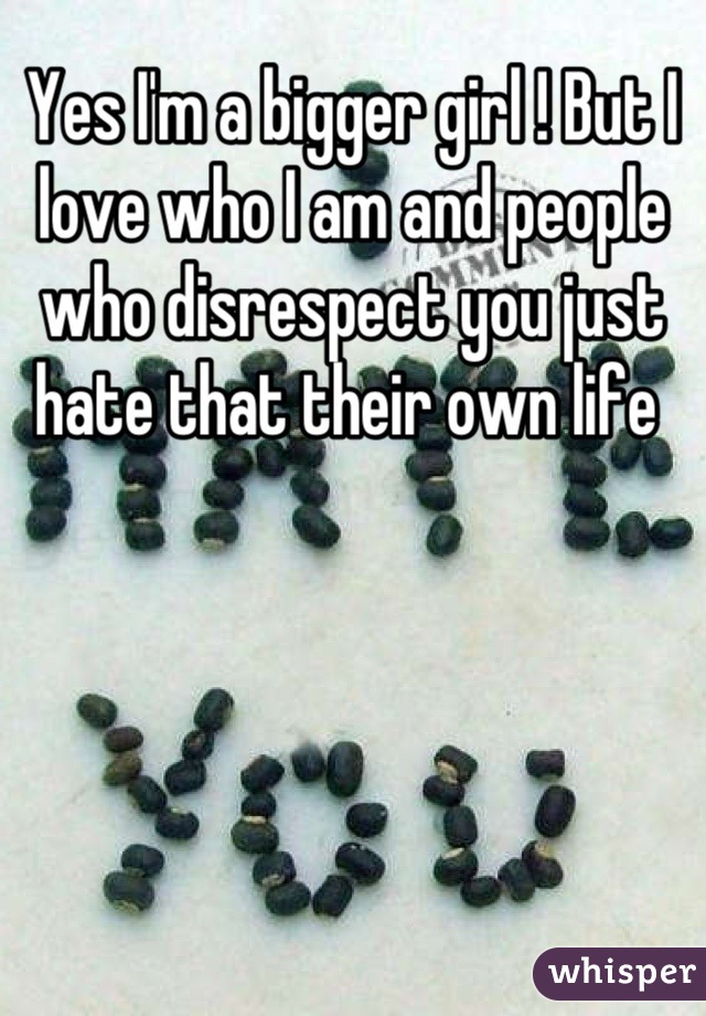 Yes I'm a bigger girl ! But I love who I am and people who disrespect you just  hate that their own life 